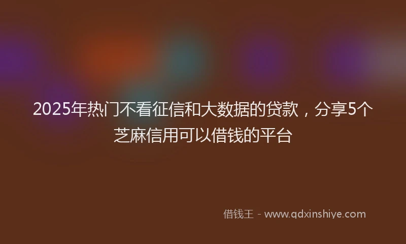 2025年热门不看征信和大数据的贷款，分享5个芝麻信用可以借钱的平台