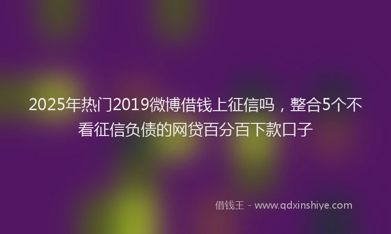 2025年热门2019微博借钱上征信吗，整合5个不看征信负债的网贷百分百下款口子