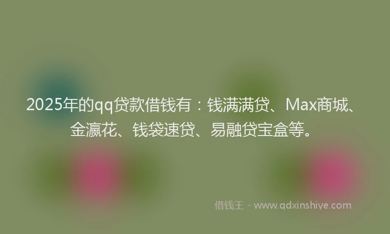 2025年的qq贷款借钱有：钱满满贷、Max商城、金瀛花、钱袋速贷、易融贷宝盒等。