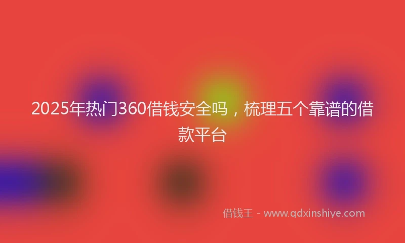 2025年热门360借钱安全吗，梳理五个靠谱的借款平台