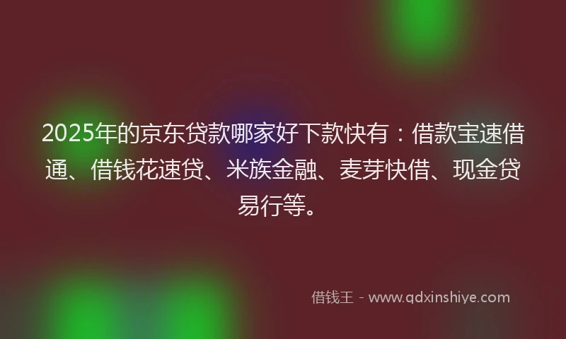 2025年的京东贷款哪家好下款快有：借款宝速借通、借钱花速贷、米族金融、麦芽快借、现金贷易行等。
