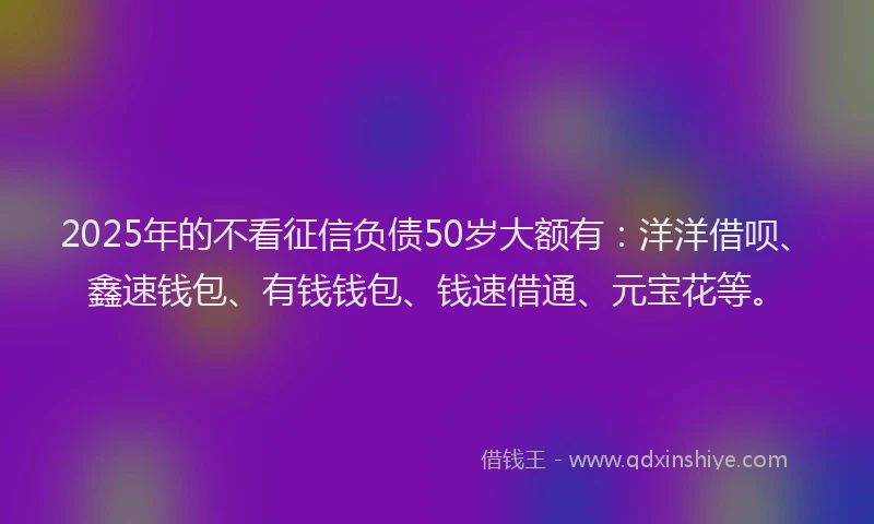 2025年的不看征信负债50岁大额有：洋洋借呗、鑫速钱包、有钱钱包、钱速借通、元宝花等。