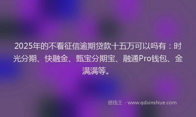 2025年的不看征信逾期贷款十五万可以吗有：时光分期、快融金、甄宝分期宝、融通Pro钱包、金满满等。