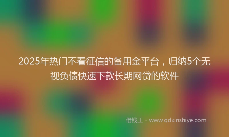 2025年热门不看征信的备用金平台，归纳5个无视负债快速下款长期网贷的软件