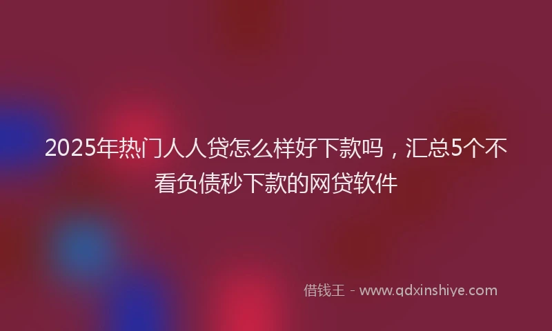 2025年热门人人贷怎么样好下款吗，汇总5个不看负债秒下款的网贷软件