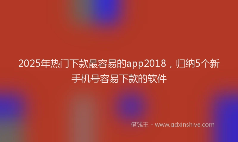 2025年热门下款最容易的app2018，归纳5个新手机号容易下款的软件