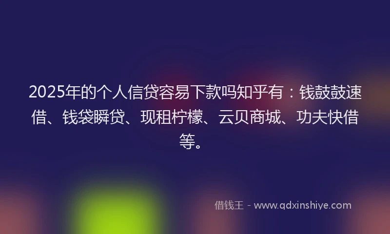 2025年的个人信贷容易下款吗知乎有：钱鼓鼓速借、钱袋瞬贷、现租柠檬、云贝商城、功夫快借等。