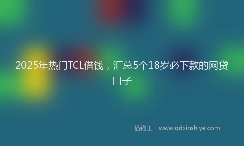2025年热门TCL借钱，汇总5个18岁必下款的网贷口子
