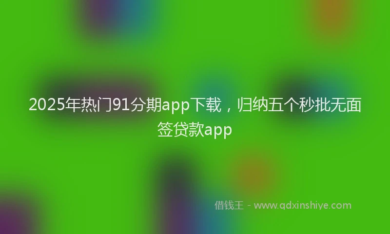 2025年热门91分期app下载，归纳五个秒批无面签贷款app