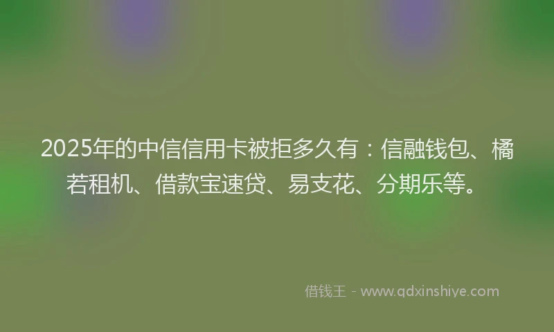 2025年的中信信用卡被拒多久有：信融钱包、橘若租机、借款宝速贷、易支花、分期乐等。