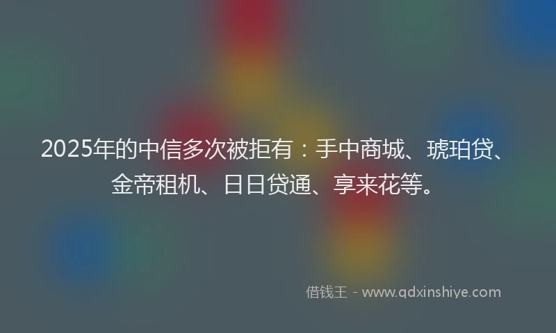 2025年的中信多次被拒有：手中商城、琥珀贷、金帝租机、日日贷通、享来花等。