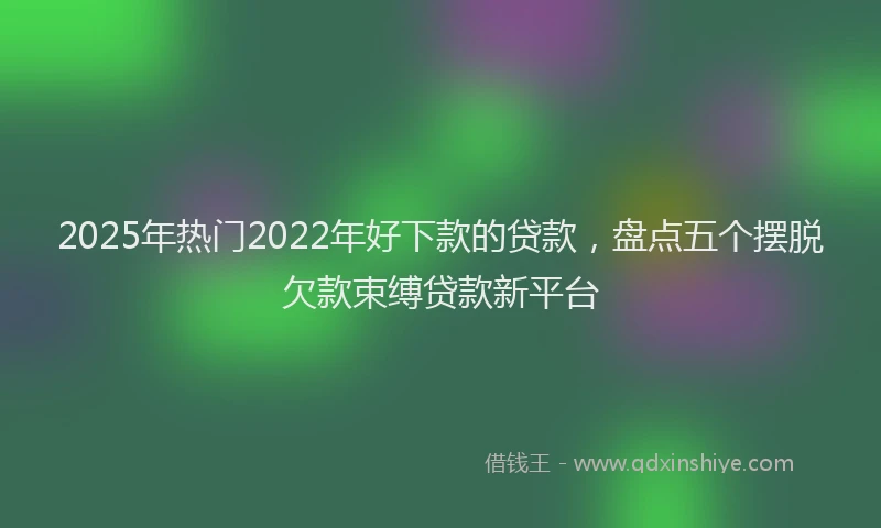2025年热门2022年好下款的贷款，盘点五个摆脱欠款束缚贷款新平台