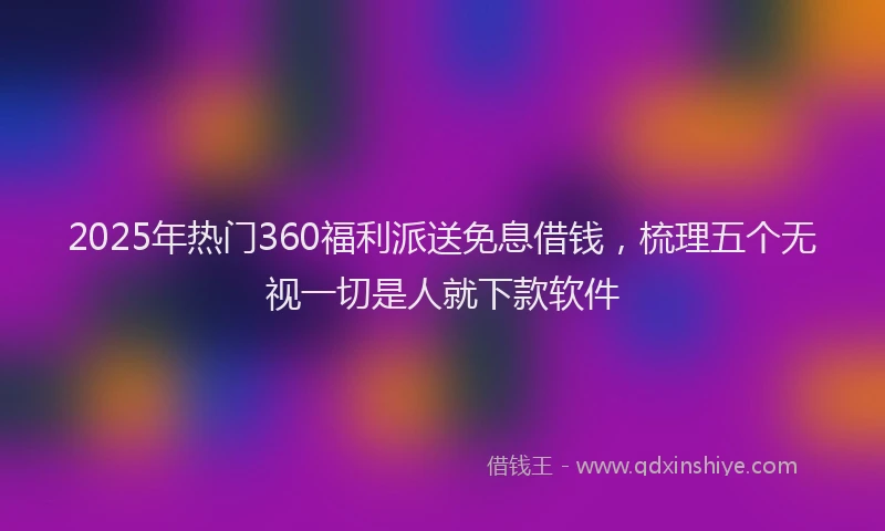 2025年热门360福利派送免息借钱，梳理五个无视一切是人就下款软件