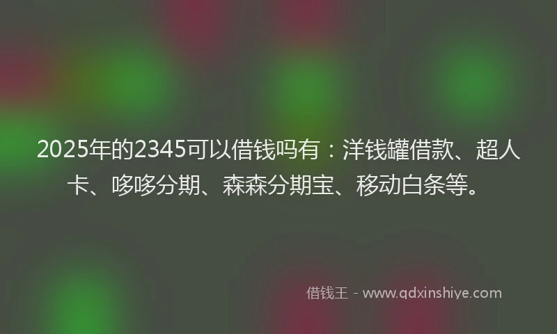 2025年的2345可以借钱吗有:洋钱罐借款、超人卡、哆哆分期、森森分期宝、移动白条等。