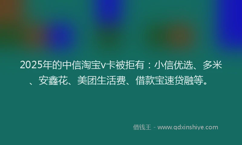 2025年的中信淘宝v卡被拒有：小信优选、多米、安鑫花、美团生活费、借款宝速贷融等。