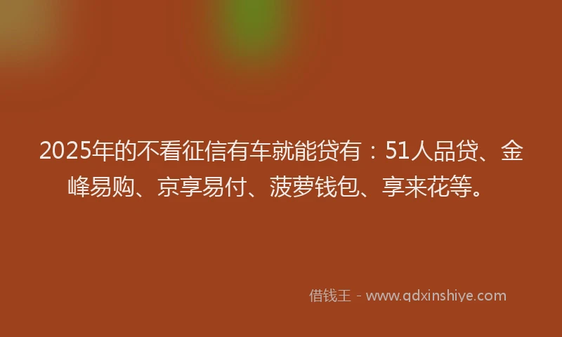 2025年的不看征信有车就能贷有：51人品贷、金峰易购、京享易付、菠萝钱包、享来花等。
