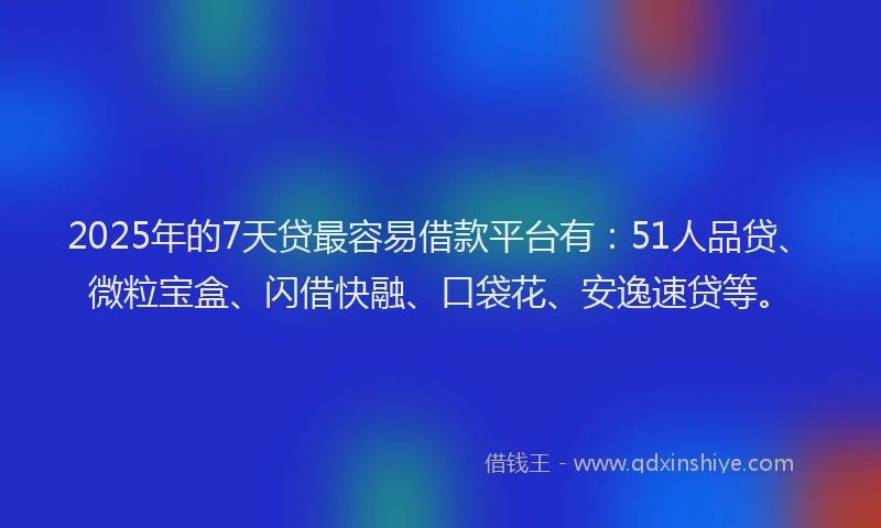 2025年的7天贷最容易借款平台有：51人品贷、微粒宝盒、闪借快融、口袋花、安逸速贷等。