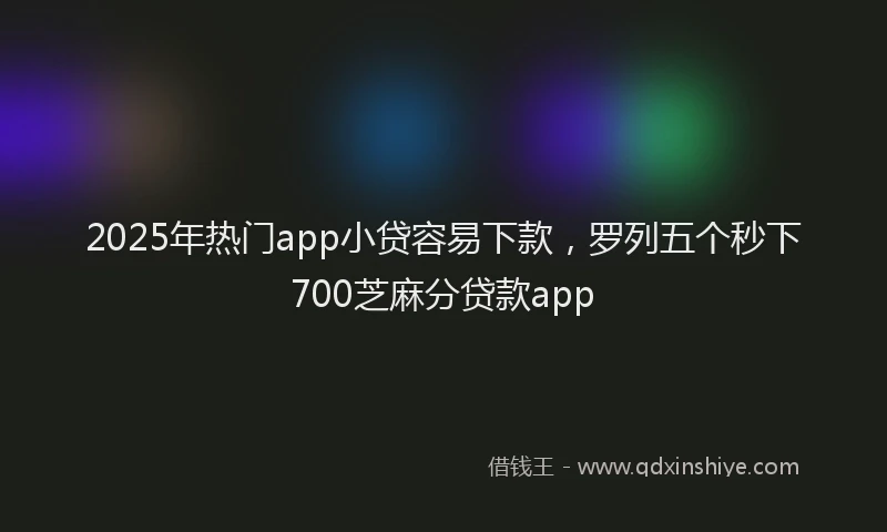 2025年热门app小贷容易下款，罗列五个秒下700芝麻分贷款app