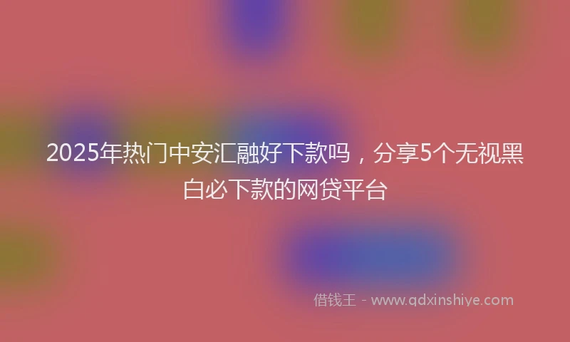 2025年热门中安汇融好下款吗，分享5个无视黑白必下款的网贷平台