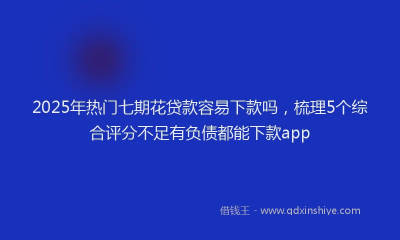 2025年热门七期花贷款容易下款吗，梳理5个综合评分不足有负债都能下款app