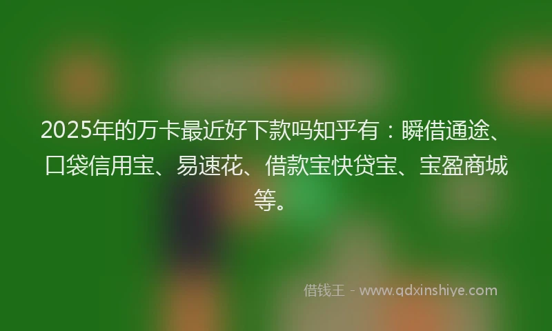 2025年的万卡最近好下款吗知乎有：瞬借通途、口袋信用宝、易速花、借款宝快贷宝、宝盈商城等。