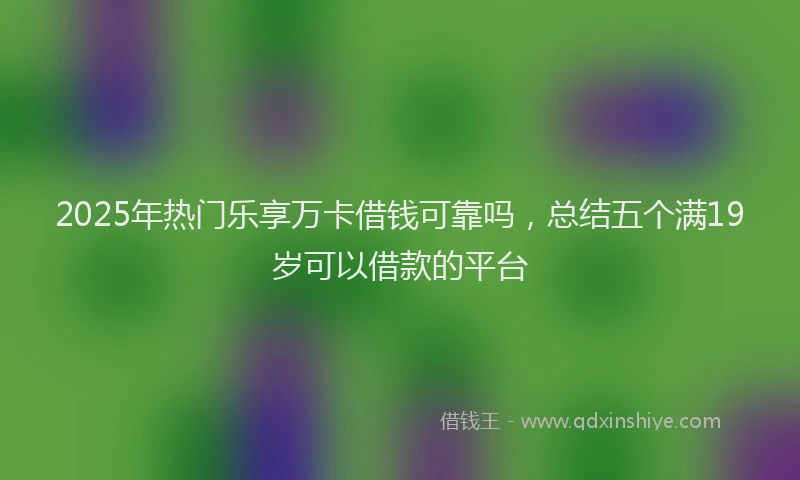 2025年热门乐享万卡借钱可靠吗，总结五个满19岁可以借款的平台