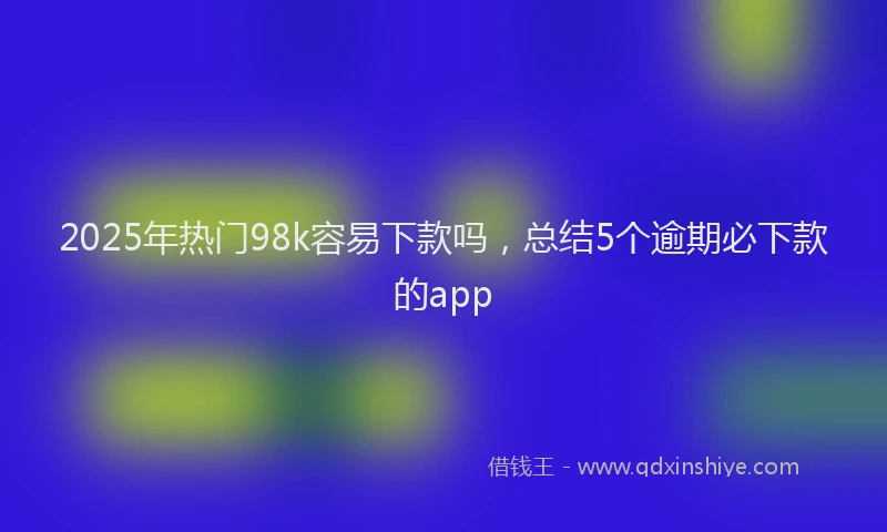 2025年热门98k容易下款吗，总结5个逾期必下款的app