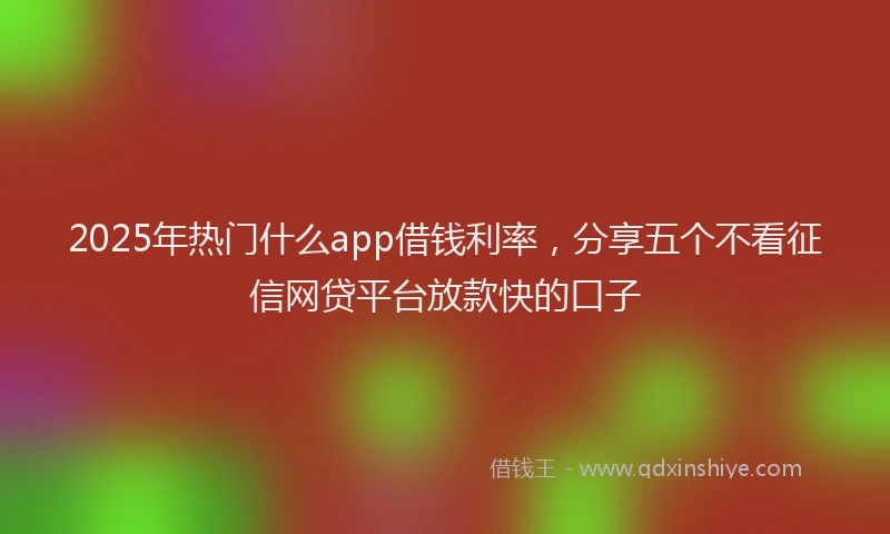 2025年热门什么app借钱利率，分享五个不看征信网贷平台放款快的口子