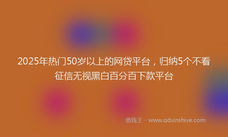 2025年热门50岁以上的网贷平台，归纳5个不看征信无视黑白百分百下款平台