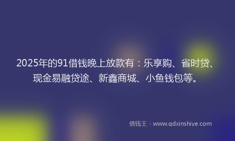2025年的91借钱晚上放款有：乐享购、省时贷、现金易融贷途、新鑫商城、小鱼钱包等。