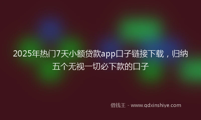 2025年热门7天小额贷款app口子链接下载，归纳五个无视一切必下款的口子