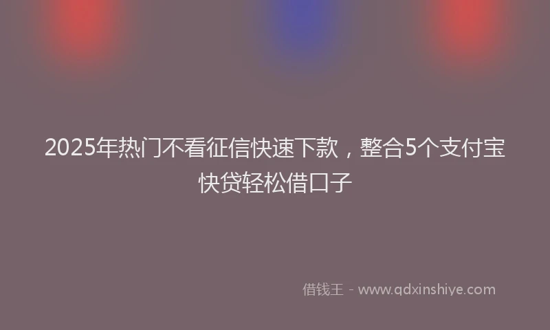 2025年热门不看征信快速下款，整合5个支付宝快贷轻松借口子