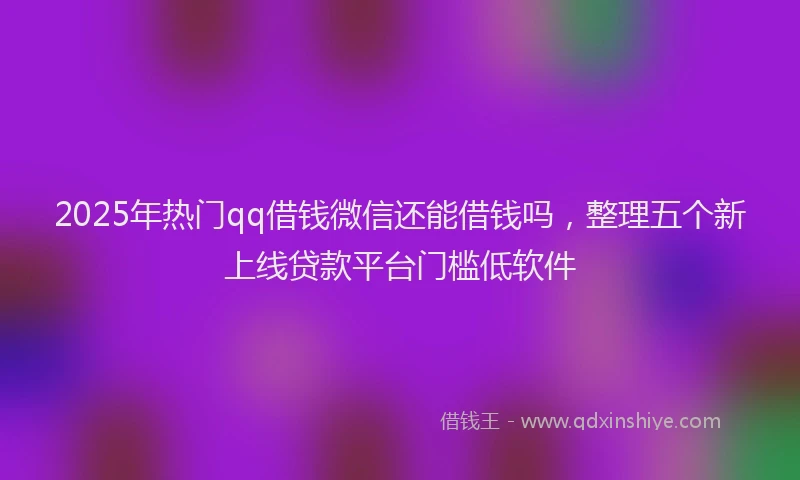 2025年热门qq借钱微信还能借钱吗，整理五个新上线贷款平台门槛低软件