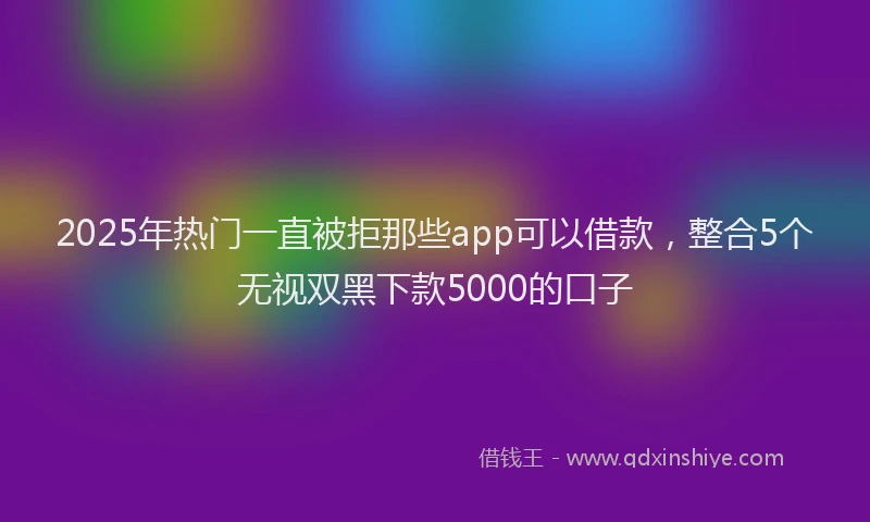 2025年热门一直被拒那些app可以借款，整合5个无视双黑下款5000的口子