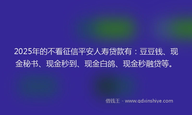 2025年的不看征信平安人寿贷款有：豆豆钱、现金秘书、现金秒到、现金白鸽、现金秒融贷等。