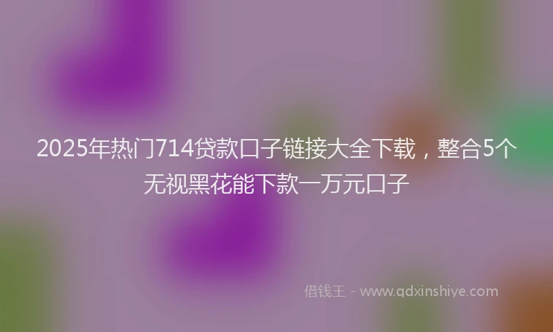 2025年热门714贷款口子链接大全下载，整合5个无视黑花能下款一万元口子