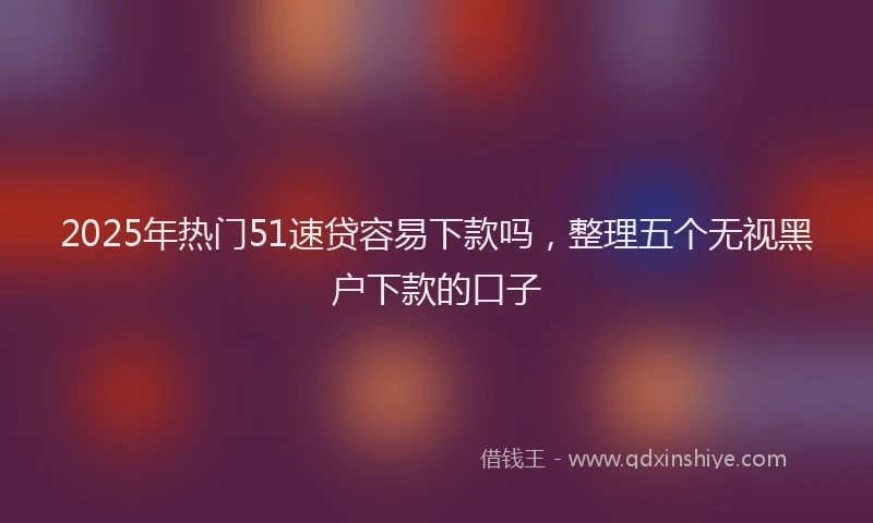 2025年热门51速贷容易下款吗，整理五个无视黑户下款的口子