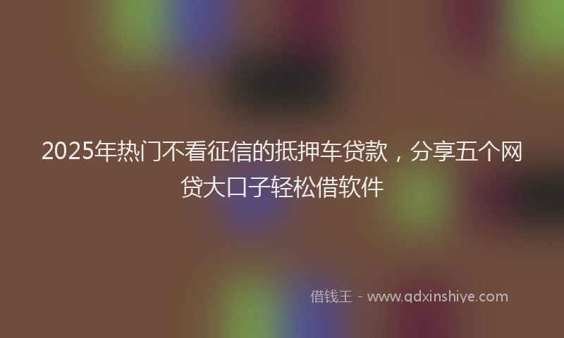 2025年热门不看征信的抵押车贷款，分享五个网贷大口子轻松借软件