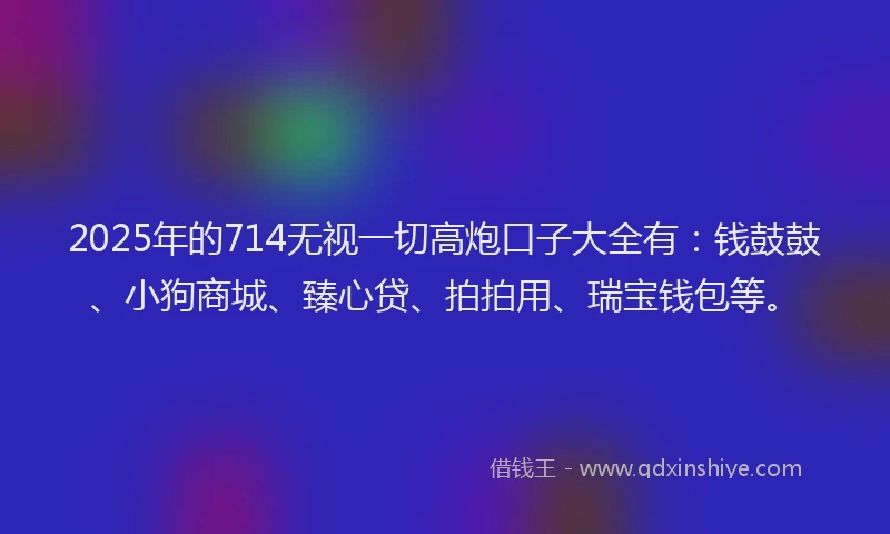2025年的714无视一切高炮口子大全有：钱鼓鼓、小狗商城、臻心贷、拍拍用、瑞宝钱包等。