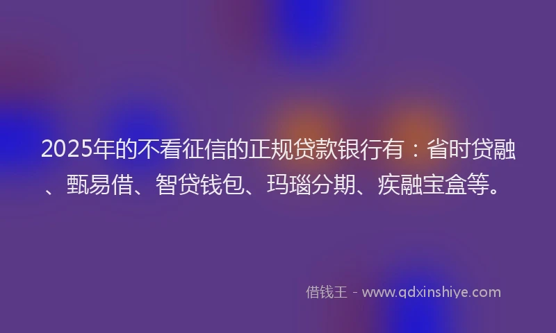 2025年的不看征信的正规贷款银行有：省时贷融、甄易借、智贷钱包、玛瑙分期、疾融宝盒等。