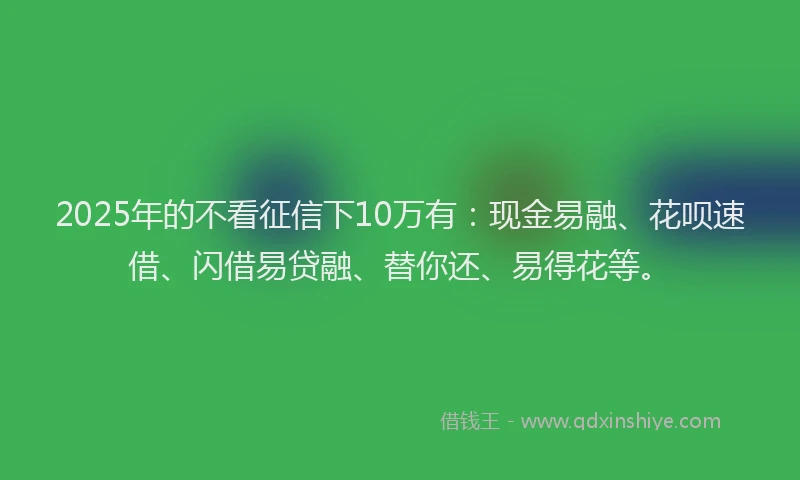 2025年的不看征信下10万有：现金易融、花呗速借、闪借易贷融、替你还、易得花等。