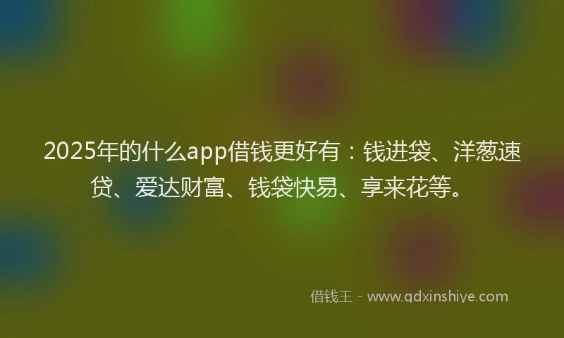 2025年的什么app借钱更好有：钱进袋、洋葱速贷、爱达财富、钱袋快易、享来花等。