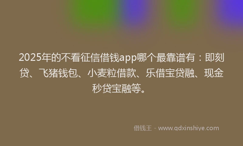 2025年的不看征信借钱app哪个最靠谱有：即刻贷、飞猪钱包、小麦粒借款、乐借宝贷融、现金秒贷宝融等。