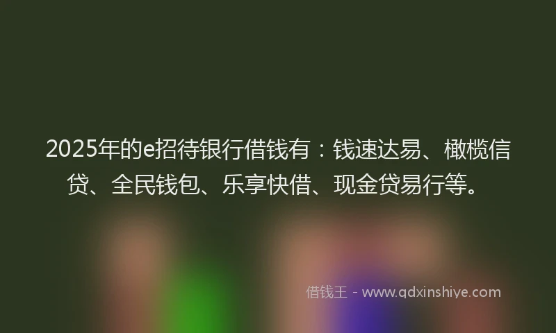 2025年的e招待银行借钱有：钱速达易、橄榄信贷、全民钱包、乐享快借、现金贷易行等。