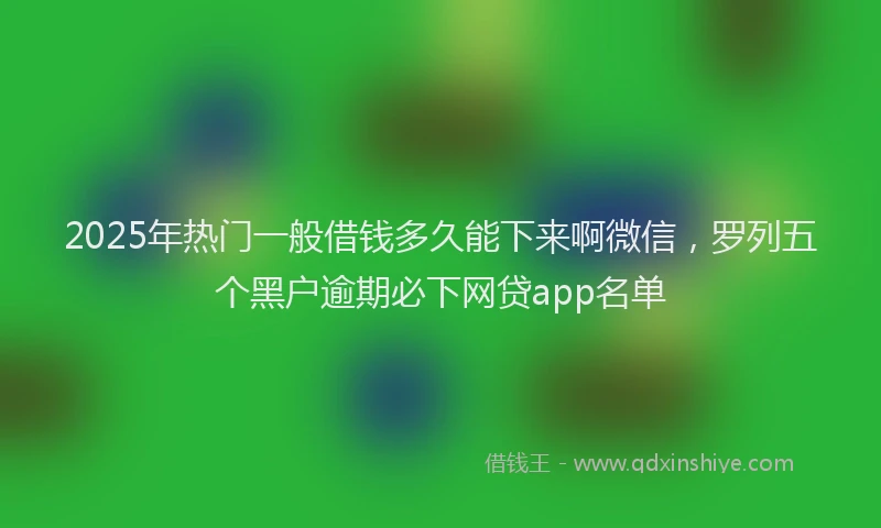 2025年热门一般借钱多久能下来啊微信，罗列五个黑户逾期必下网贷app名单