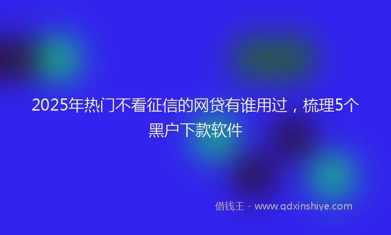 2025年热门不看征信的网贷有谁用过，梳理5个黑户下款软件