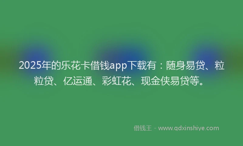 2025年的乐花卡借钱app下载有：随身易贷、粒粒贷、亿运通、彩虹花、现金侠易贷等。