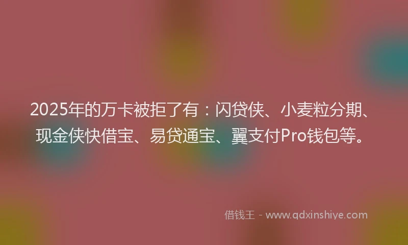 2025年的万卡被拒了有：闪贷侠、小麦粒分期、现金侠快借宝、易贷通宝、翼支付Pro钱包等。