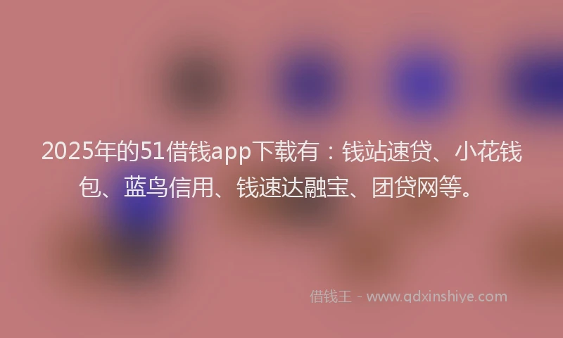 2025年的51借钱app下载有：钱站速贷、小花钱包、蓝鸟信用、钱速达融宝、团贷网等。