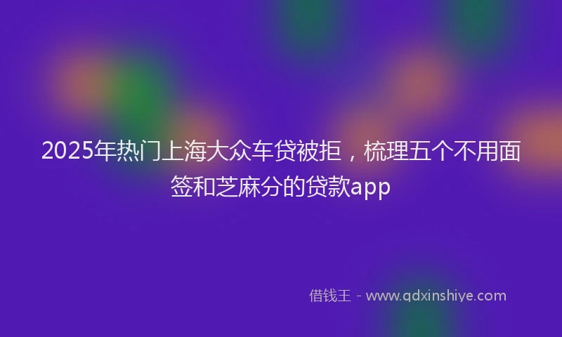 2025年热门上海大众车贷被拒，梳理五个不用面签和芝麻分的贷款app